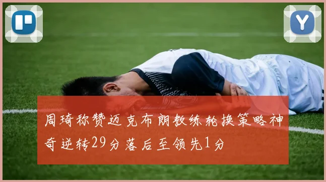 周琦称赞迈克布朗教练轮换策略神奇逆转29分落后至领先1分