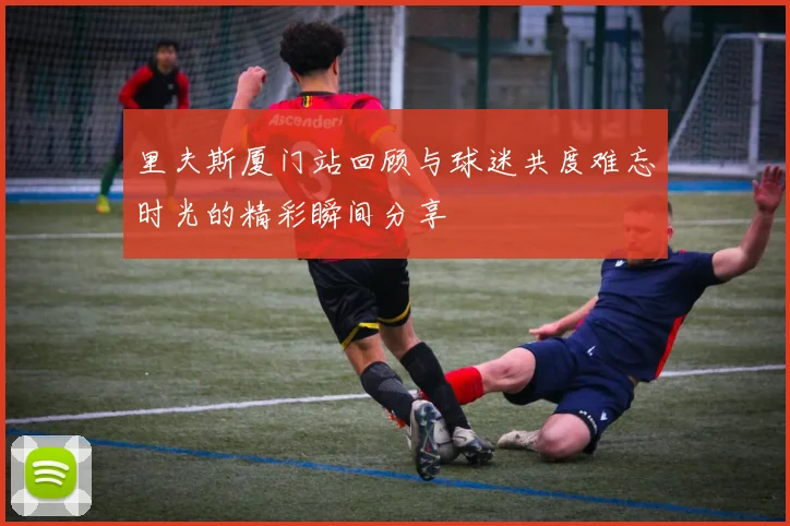 里夫斯厦门站回顾与球迷共度难忘时光的精彩瞬间分享