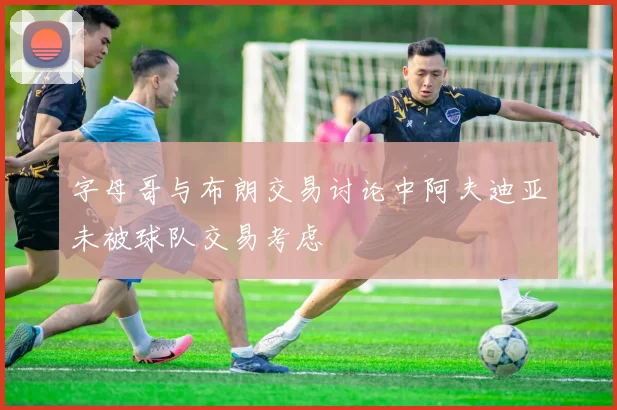 字母哥与布朗交易讨论中阿夫迪亚未被球队交易考虑