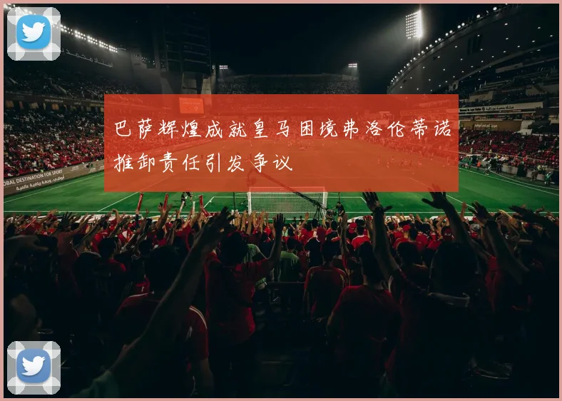 巴萨辉煌成就皇马困境弗洛伦蒂诺推卸责任引发争议