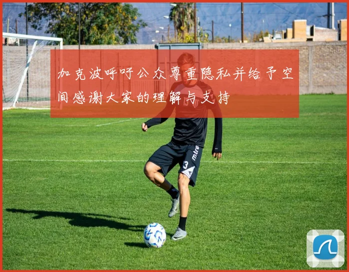 加克波呼吁公众尊重隐私并给予空间感谢大家的理解与支持