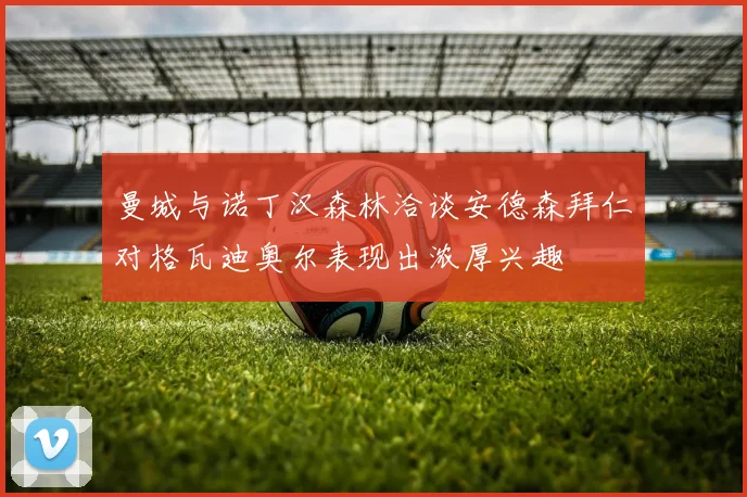 曼城与诺丁汉森林洽谈安德森拜仁对格瓦迪奥尔表现出浓厚兴趣
