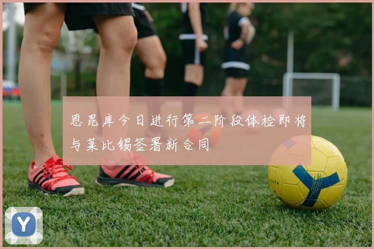 恩昆库今日进行第二阶段体检即将与莱比锡签署新合同