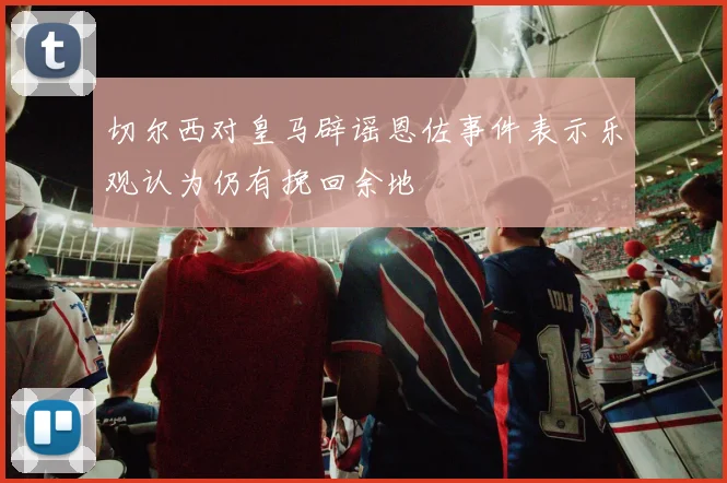 切尔西对皇马辟谣恩佐事件表示乐观认为仍有挽回余地
