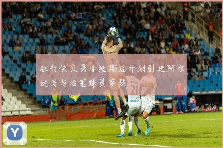 独行侠交易冻结期后计划引进阿尔达马与活塞球员萨瑟
