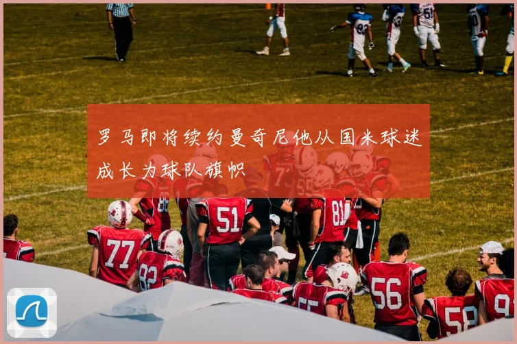 罗马即将续约曼奇尼他从国米球迷成长为球队旗帜