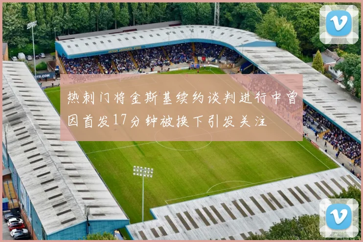 热刺门将金斯基续约谈判进行中曾因首发17分钟被换下引发关注