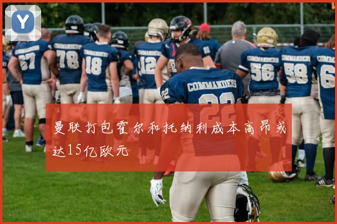 曼联打包霍尔和托纳利成本高昂或达15亿欧元