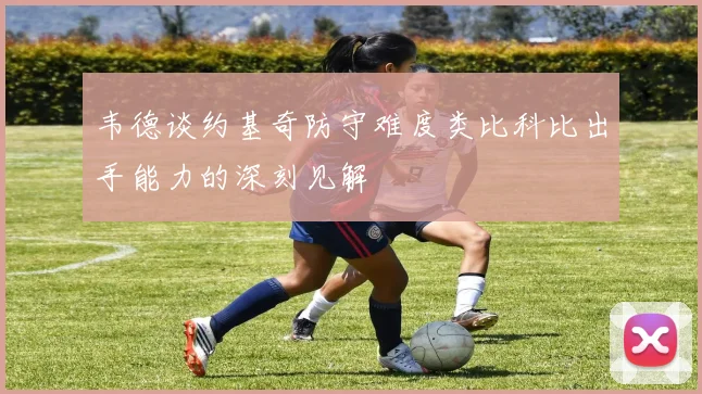 韦德谈约基奇防守难度类比科比出手能力的深刻见解