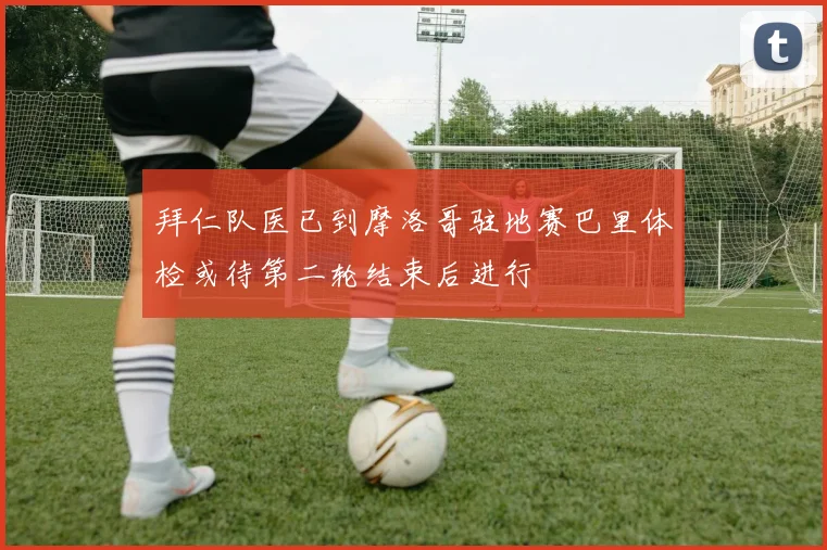 拜仁队医已到摩洛哥驻地赛巴里体检或待第二轮结束后进行