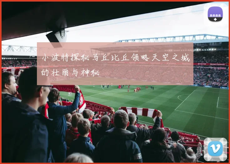 小波特探秘马丘比丘领略天空之城的壮丽与神秘