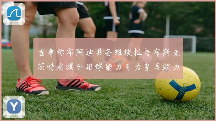 吉鲁称布阿迪具备维埃拉与布斯克茨特质提升进球能力可为皇马效力