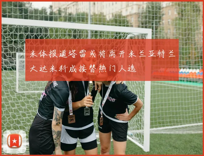 米体报道塔雷或将离开米兰亚特兰大达米科成接替热门人选