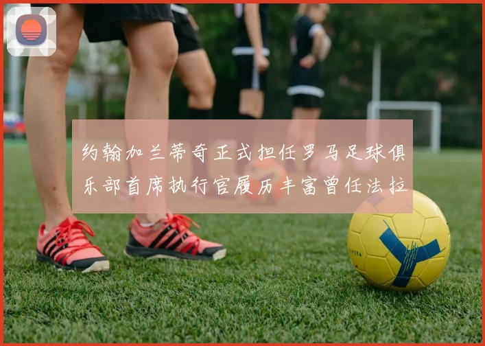 约翰加兰蒂奇正式担任罗马足球俱乐部首席执行官履历丰富曾任法拉利董事会成员