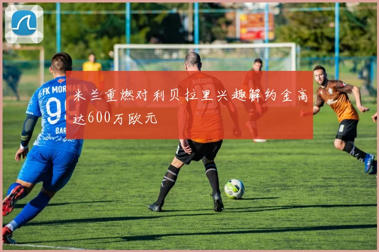 米兰重燃对利贝拉里兴趣解约金高达600万欧元