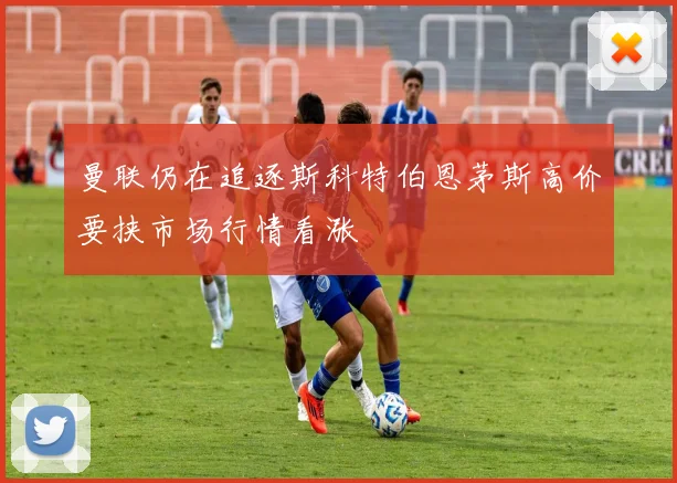 曼联仍在追逐斯科特伯恩茅斯高价要挟市场行情看涨