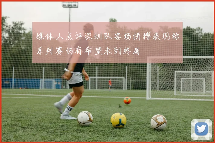 媒体人点评深圳队客场拼搏表现称系列赛仍有希望未到终局