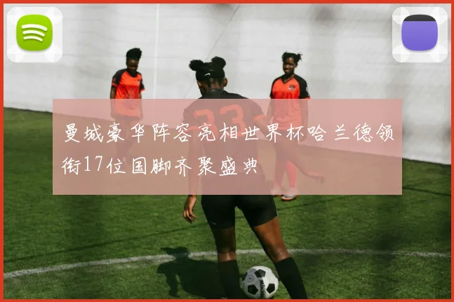 曼城豪华阵容亮相世界杯哈兰德领衔17位国脚齐聚盛典