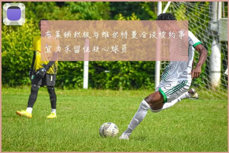 布莱顿积极与维尔特曼洽谈续约事宜力求留住核心球员