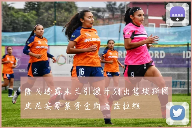 隆戈透露米兰引援计划出售埃斯图皮尼安筹集资金购马兹拉维