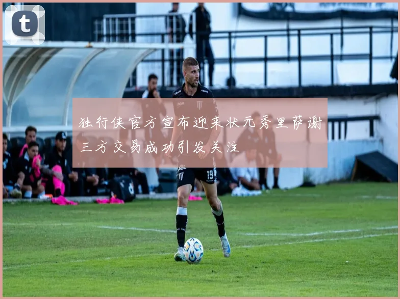 独行侠官方宣布迎来状元秀里萨谢三方交易成功引发关注