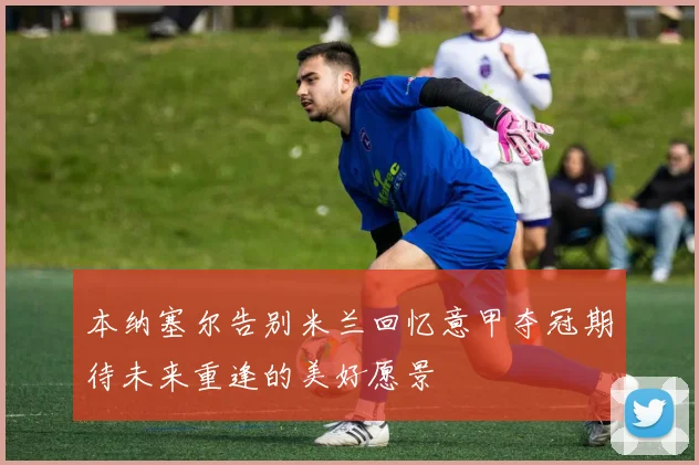 本纳塞尔告别米兰回忆意甲夺冠期待未来重逢的美好愿景